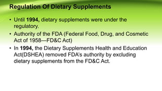 Regulation Of Dietary Supplements
• Until 1994, dietary supplements were under the
regulatory.
• Authority of the FDA (Federal Food, Drug, and Cosmetic
Act of 1958—FD&C Act)
• In 1994, the Dietary Supplements Health and Education
Act(DSHEA) removed FDA’s authority by excluding
dietary supplements from the FD&C Act.
 