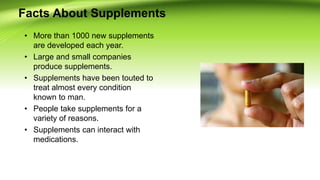 Facts About Supplements
• More than 1000 new supplements
are developed each year.
• Large and small companies
produce supplements.
• Supplements have been touted to
treat almost every condition
known to man.
• People take supplements for a
variety of reasons.
• Supplements can interact with
medications.
 