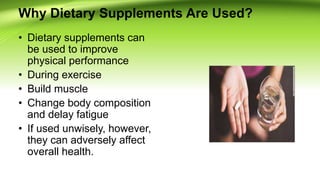 Why Dietary Supplements Are Used?
• Dietary supplements can
be used to improve
physical performance
• During exercise
• Build muscle
• Change body composition
and delay fatigue
• If used unwisely, however,
they can adversely affect
overall health.
 