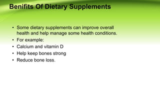Benifits Of Dietary Supplements
• Some dietary supplements can improve overall
health and help manage some health conditions.
• For example:
• Calcium and vitamin D
• Help keep bones strong
• Reduce bone loss.
 