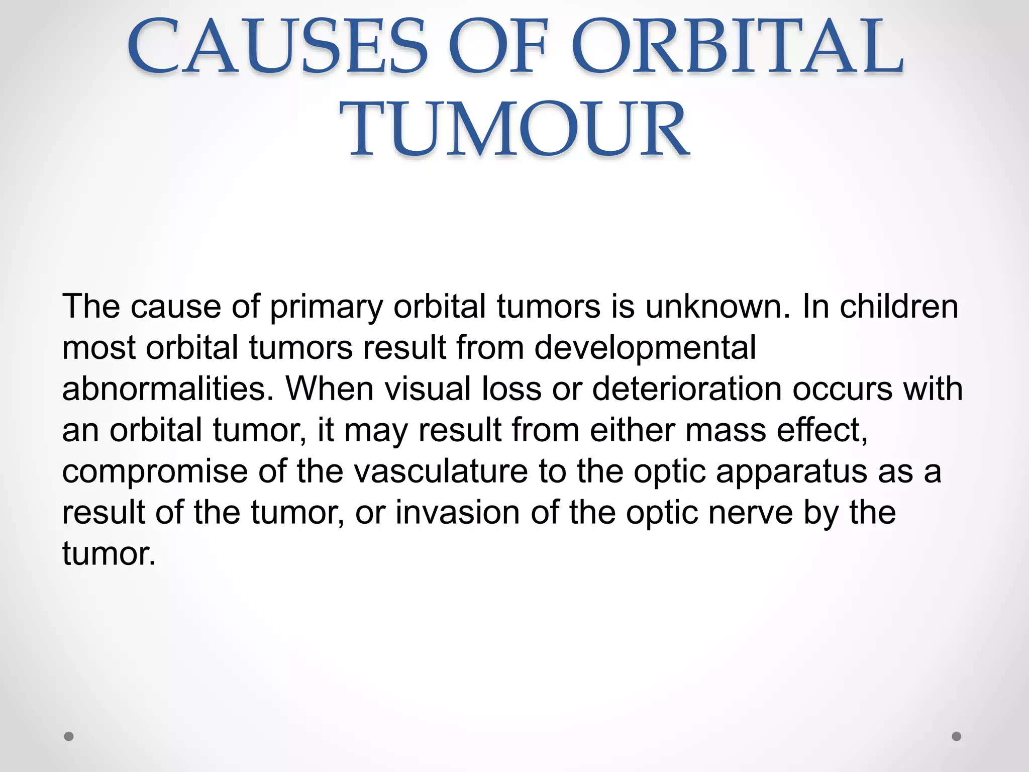 CAUSES OF ORBITAL
TUMOUR
The cause of primary orbital tumors is unknown. In children
most orbital tumors result from developmental
abnormalities. When visual loss or deterioration occurs with
an orbital tumor, it may result from either mass effect,
compromise of the vasculature to the optic apparatus as a
result of the tumor, or invasion of the optic nerve by the
tumor.
 