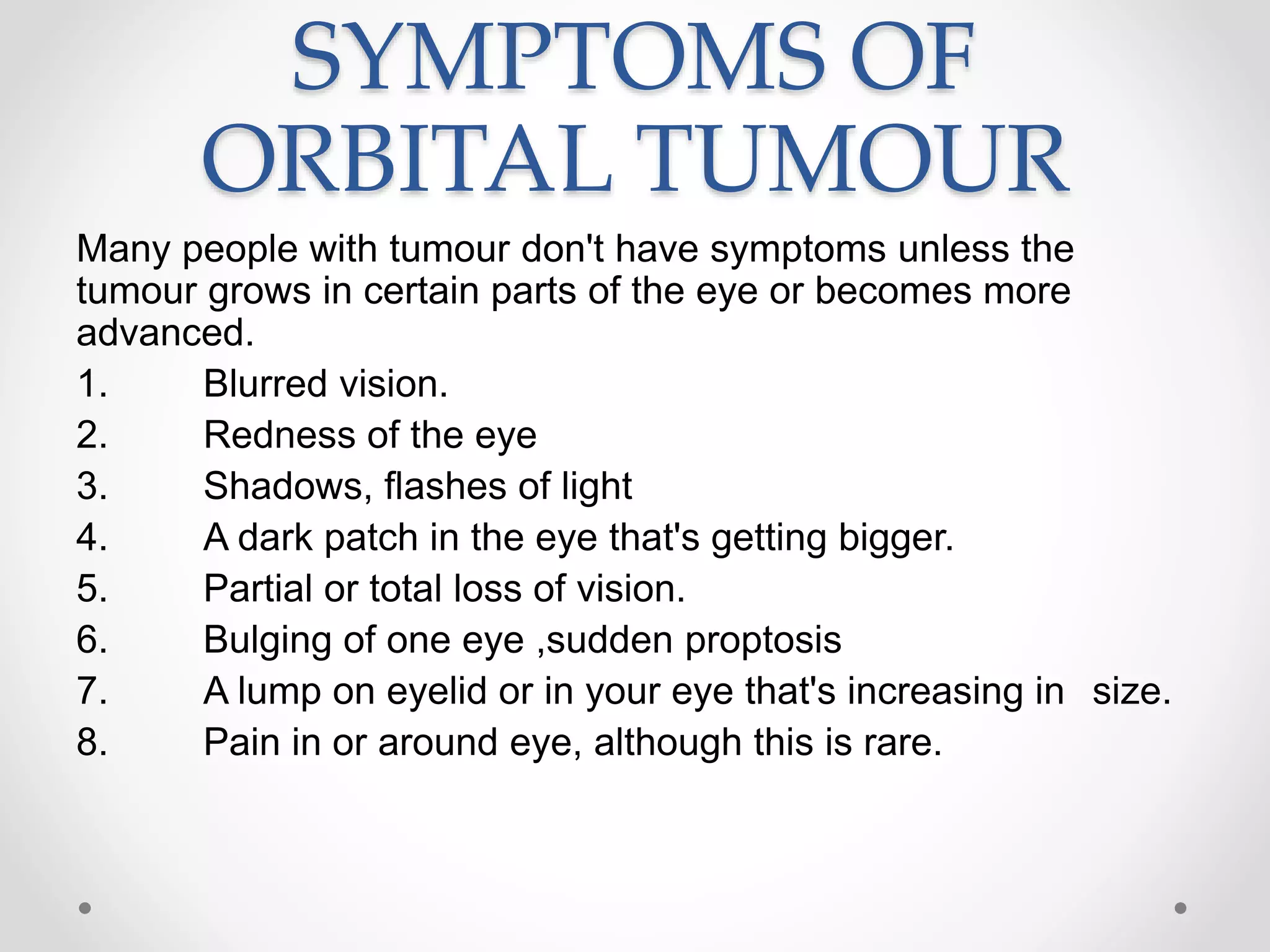 SYMPTOMS OF
ORBITAL TUMOUR
Many people with tumour don't have symptoms unless the
tumour grows in certain parts of the eye or becomes more
advanced.
1. Blurred vision.
2. Redness of the eye
3. Shadows, flashes of light
4. A dark patch in the eye that's getting bigger.
5. Partial or total loss of vision.
6. Bulging of one eye ,sudden proptosis
7. A lump on eyelid or in your eye that's increasing in size.
8. Pain in or around eye, although this is rare.
 