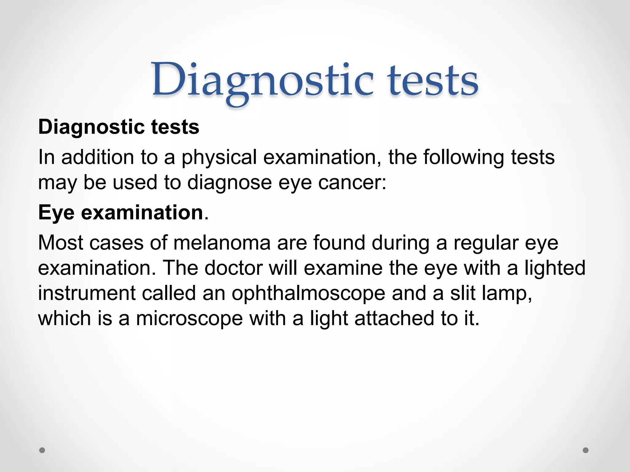 Diagnostic tests
Diagnostic tests
In addition to a physical examination, the following tests
may be used to diagnose eye cancer:
Eye examination.
Most cases of melanoma are found during a regular eye
examination. The doctor will examine the eye with a lighted
instrument called an ophthalmoscope and a slit lamp,
which is a microscope with a light attached to it.
 