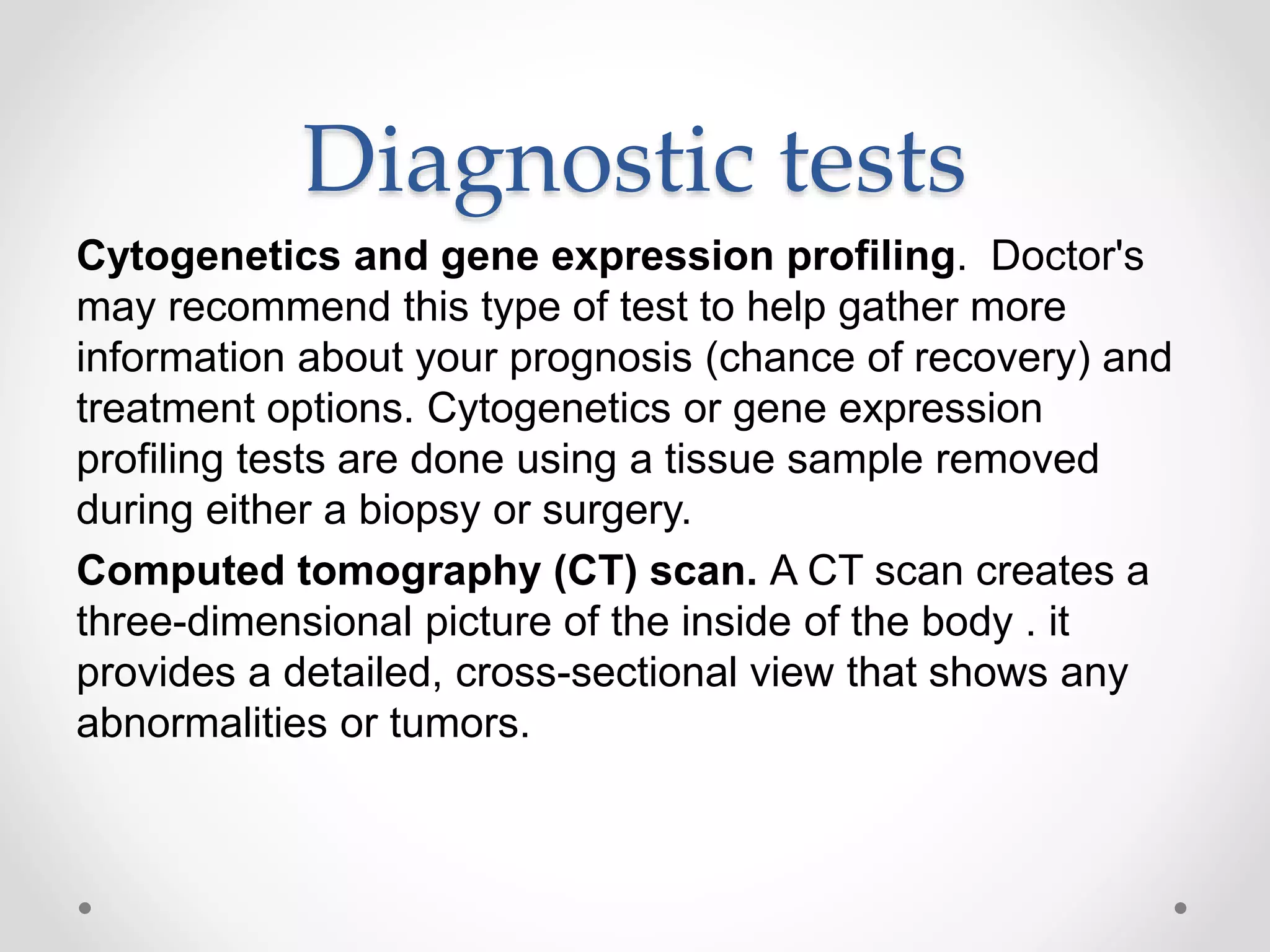 Diagnostic tests
Cytogenetics and gene expression profiling. Doctor's
may recommend this type of test to help gather more
information about your prognosis (chance of recovery) and
treatment options. Cytogenetics or gene expression
profiling tests are done using a tissue sample removed
during either a biopsy or surgery.
Computed tomography (CT) scan. A CT scan creates a
three-dimensional picture of the inside of the body . it
provides a detailed, cross-sectional view that shows any
abnormalities or tumors.
 