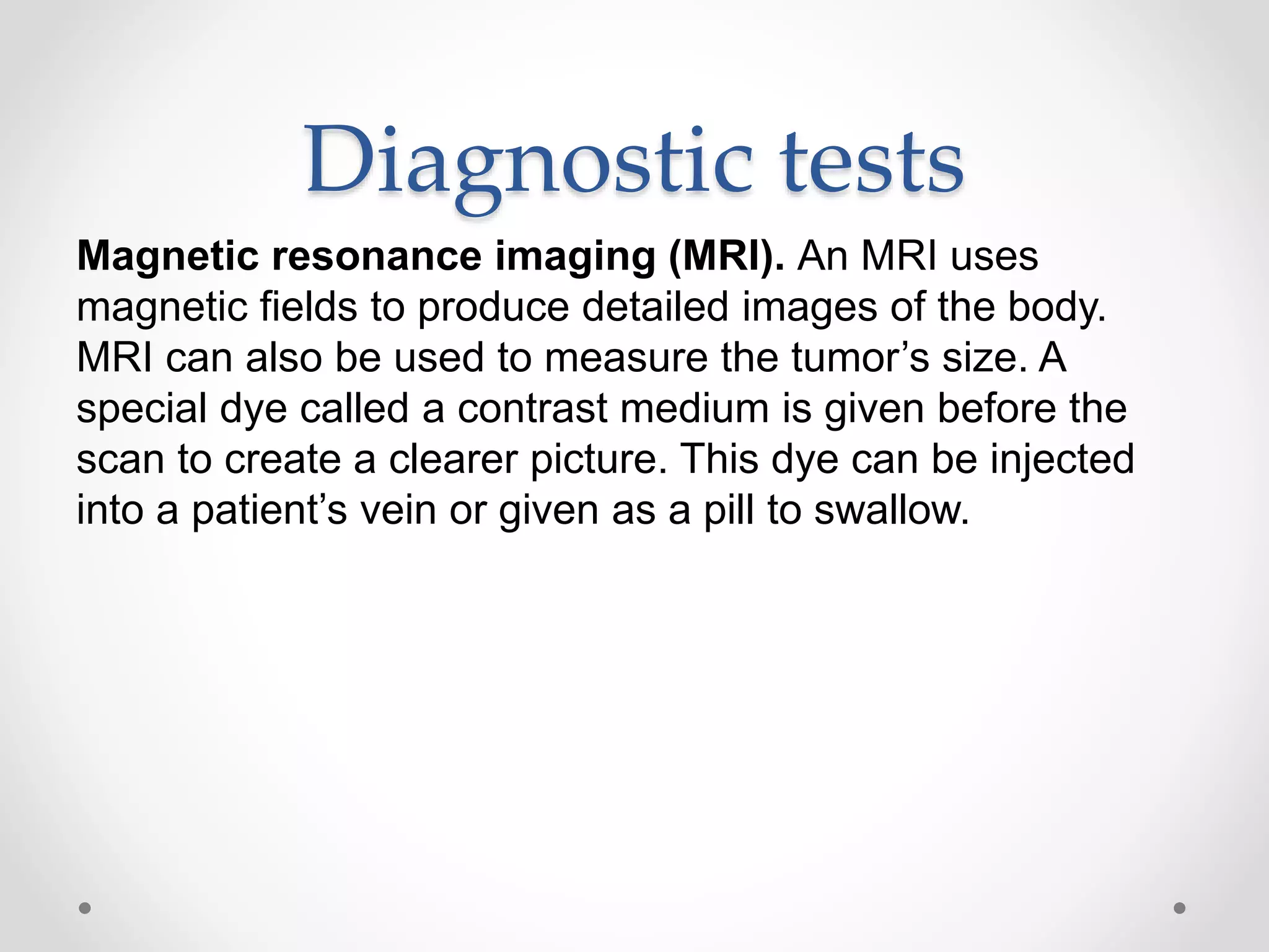 Diagnostic tests
Magnetic resonance imaging (MRI). An MRI uses
magnetic fields to produce detailed images of the body.
MRI can also be used to measure the tumor’s size. A
special dye called a contrast medium is given before the
scan to create a clearer picture. This dye can be injected
into a patient’s vein or given as a pill to swallow.
 