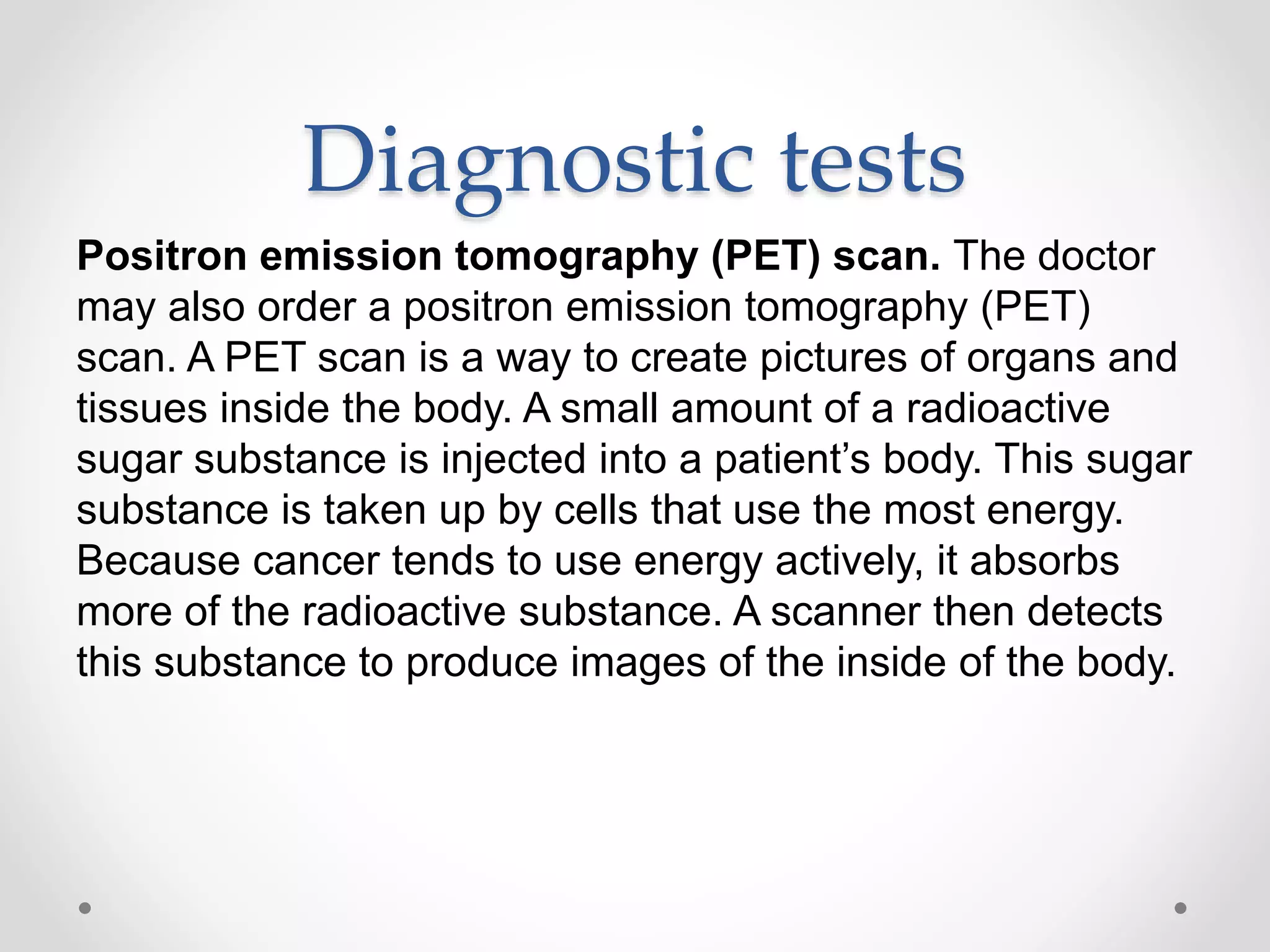 Diagnostic tests
Positron emission tomography (PET) scan. The doctor
may also order a positron emission tomography (PET)
scan. A PET scan is a way to create pictures of organs and
tissues inside the body. A small amount of a radioactive
sugar substance is injected into a patient’s body. This sugar
substance is taken up by cells that use the most energy.
Because cancer tends to use energy actively, it absorbs
more of the radioactive substance. A scanner then detects
this substance to produce images of the inside of the body.
 