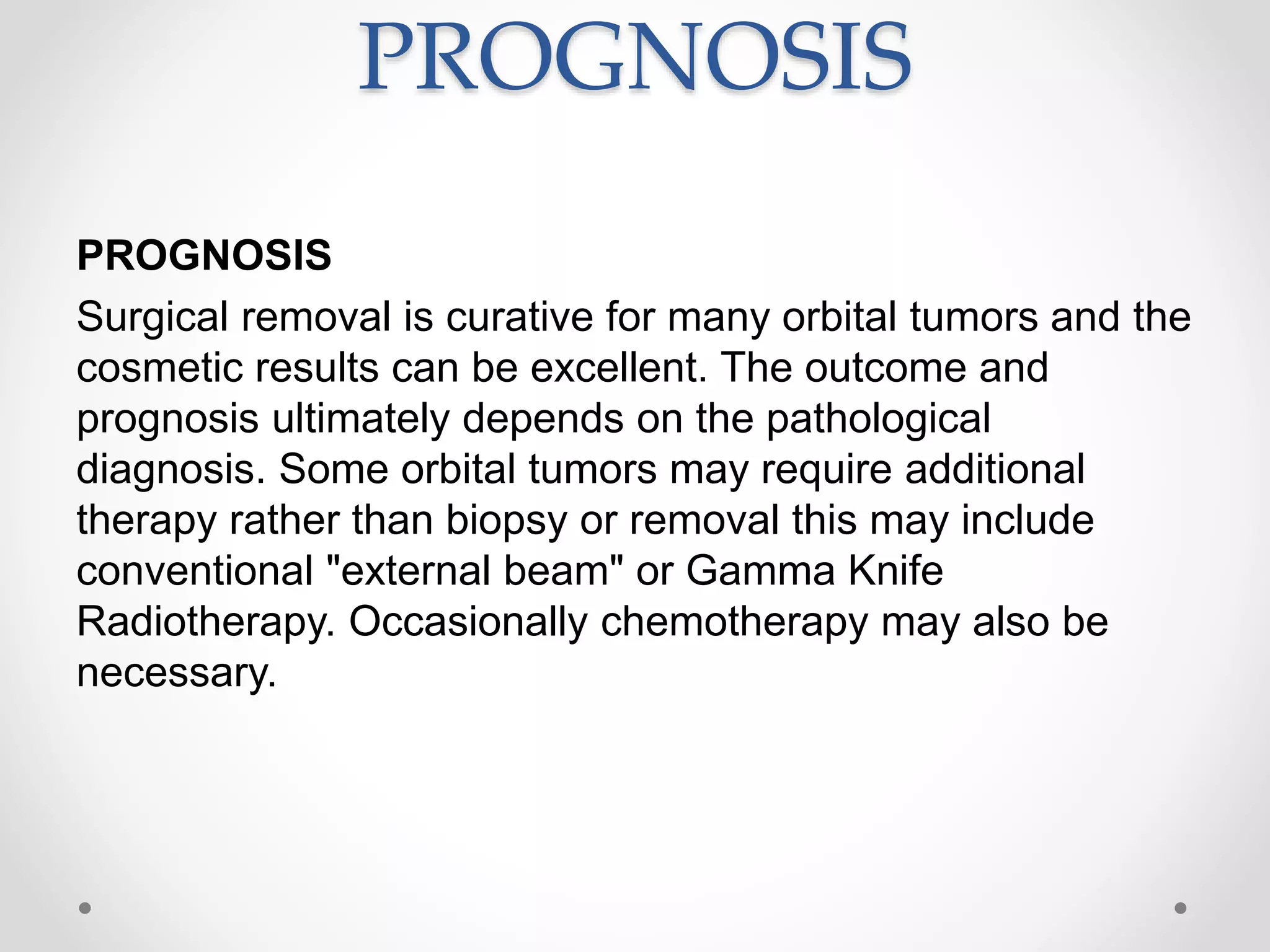 PROGNOSIS
PROGNOSIS
Surgical removal is curative for many orbital tumors and the
cosmetic results can be excellent. The outcome and
prognosis ultimately depends on the pathological
diagnosis. Some orbital tumors may require additional
therapy rather than biopsy or removal this may include
conventional "external beam" or Gamma Knife
Radiotherapy. Occasionally chemotherapy may also be
necessary.
 