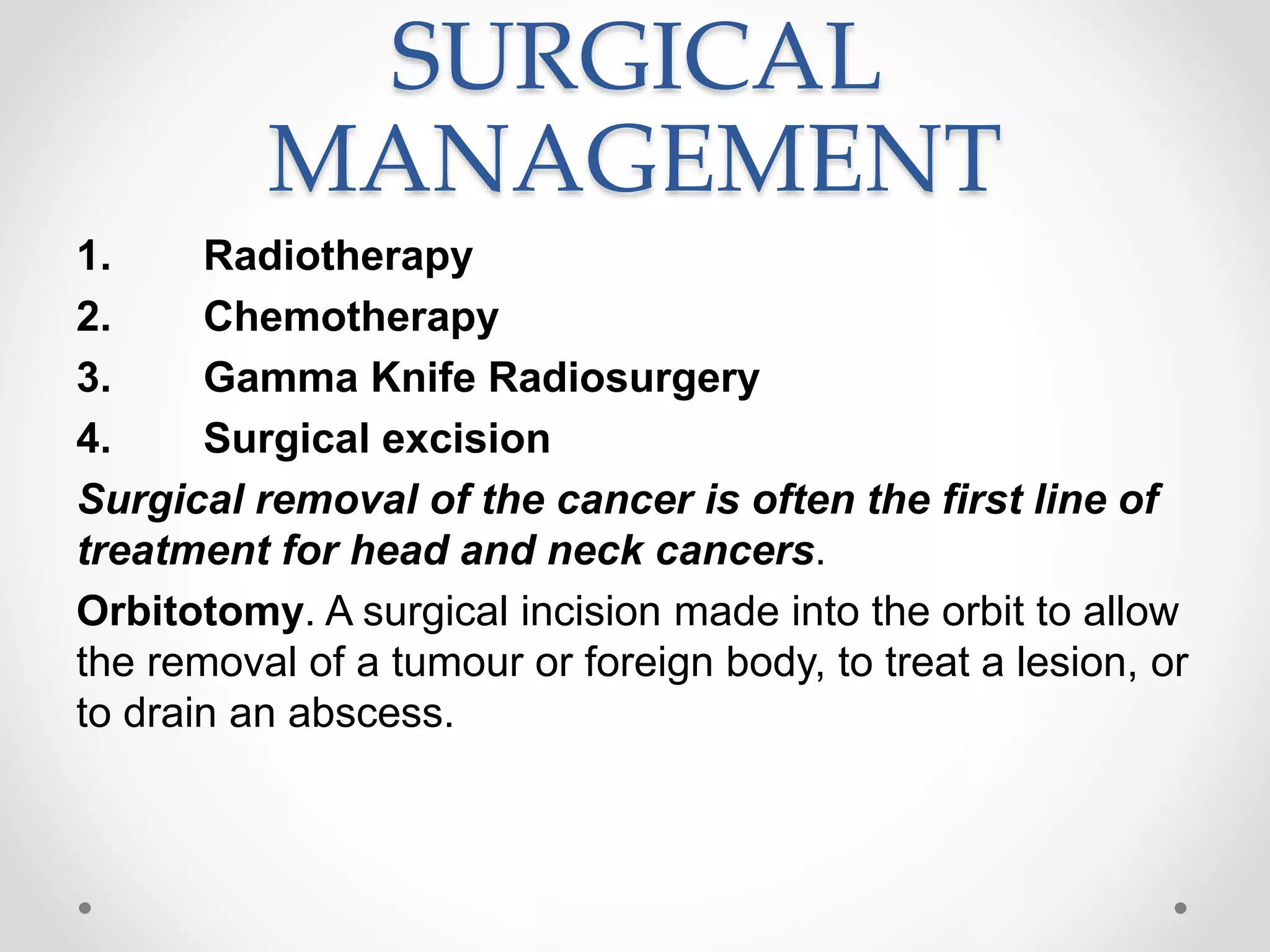 SURGICAL
MANAGEMENT
1. Radiotherapy
2. Chemotherapy
3. Gamma Knife Radiosurgery
4. Surgical excision
Surgical removal of the cancer is often the first line of
treatment for head and neck cancers.
Orbitotomy. A surgical incision made into the orbit to allow
the removal of a tumour or foreign body, to treat a lesion, or
to drain an abscess.
 