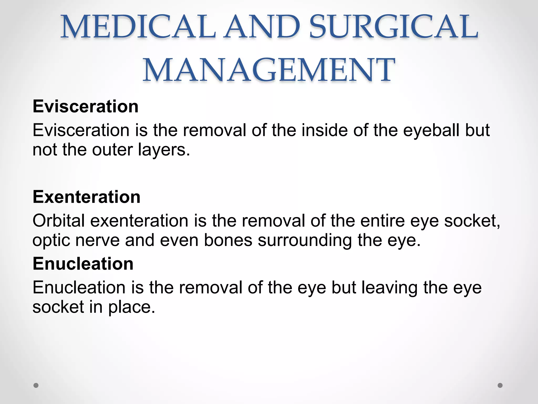 MEDICAL AND SURGICAL
MANAGEMENT
Evisceration
Evisceration is the removal of the inside of the eyeball but
not the outer layers.
Exenteration
Orbital exenteration is the removal of the entire eye socket,
optic nerve and even bones surrounding the eye.
Enucleation
Enucleation is the removal of the eye but leaving the eye
socket in place.
 