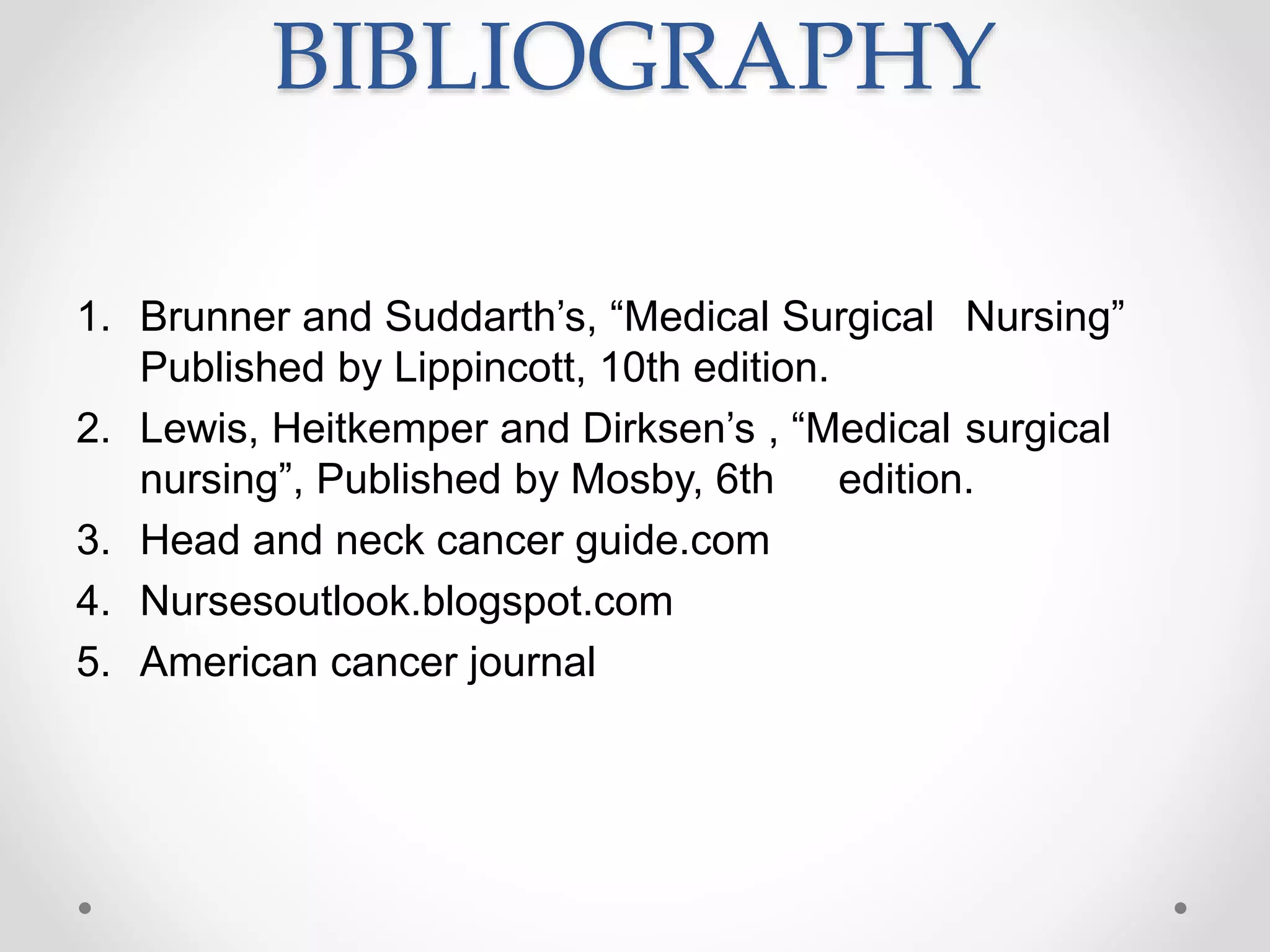 BIBLIOGRAPHY
1. Brunner and Suddarth’s, “Medical Surgical Nursing”
Published by Lippincott, 10th edition.
2. Lewis, Heitkemper and Dirksen’s , “Medical surgical
nursing”, Published by Mosby, 6th edition.
3. Head and neck cancer guide.com
4. Nursesoutlook.blogspot.com
5. American cancer journal
 
