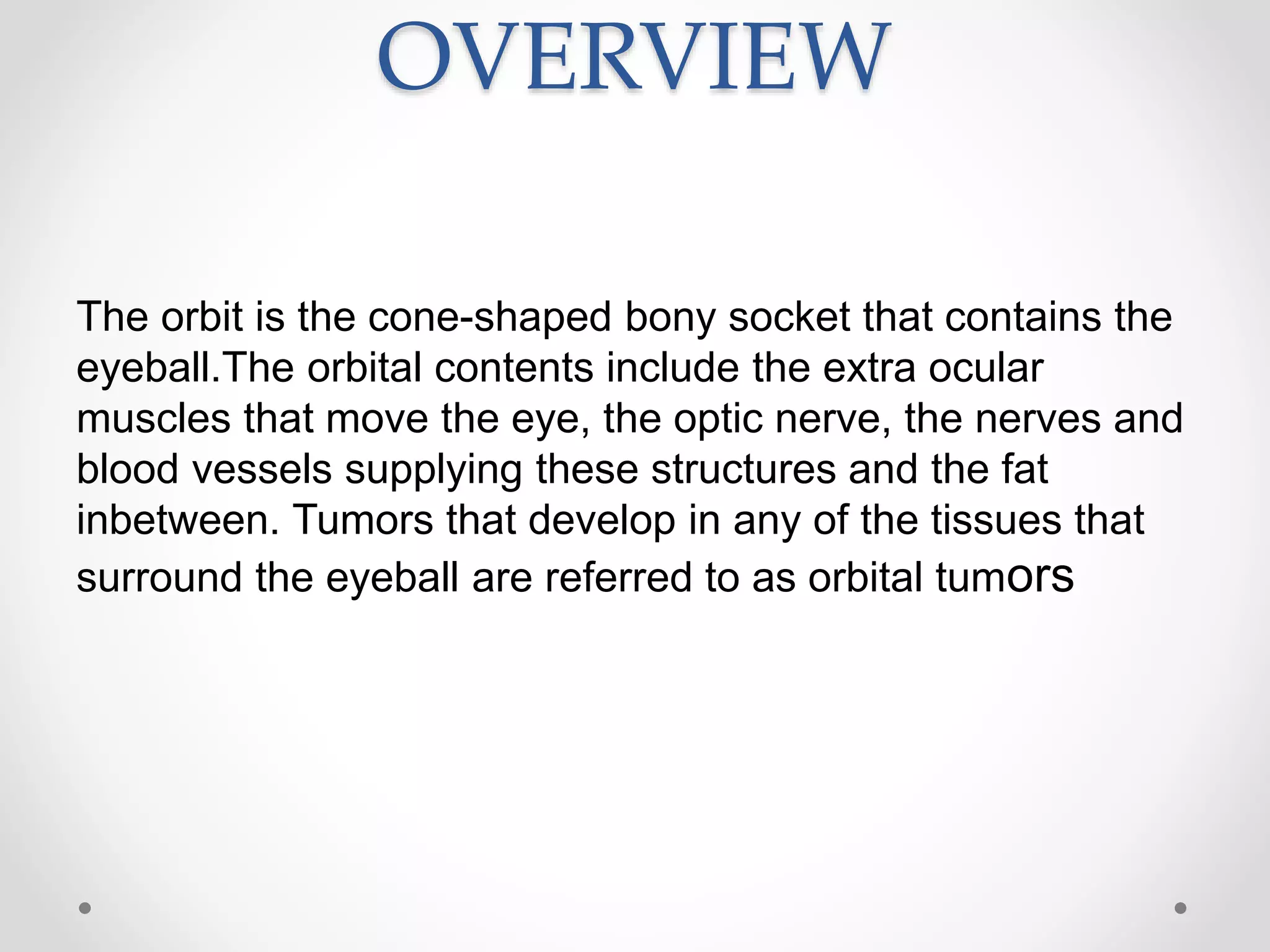 OVERVIEW
The orbit is the cone-shaped bony socket that contains the
eyeball.The orbital contents include the extra ocular
muscles that move the eye, the optic nerve, the nerves and
blood vessels supplying these structures and the fat
inbetween. Tumors that develop in any of the tissues that
surround the eyeball are referred to as orbital tumors
 