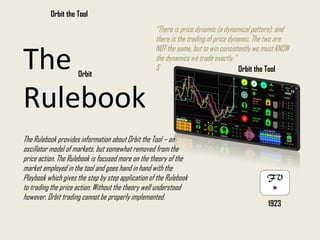 “There is price dynamic (a dynamical pattern), and
there is the trading of price dynamic. The two are
NOT the same, but to win consistently we must KNOW
the dynamics we trade exactly.”
S
The Rulebook provides information about Orbit the Tool – an
oscillator model of markets, but somewhat removed from the
price action. The Rulebook is focused more on the theory of the
market employed in the tool and goes hand in hand with the
Playbook which gives the step by step application of the Rulebook
to trading the price action. Without the theory well understood
however, Orbit trading cannot be properly implemented.
Orbit the Tool
1923
The
Rulebook
Orbit
Orbit the Tool
 