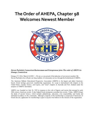 The Order of AHEPA, Chapter 98
Welcomes Newest Member
Steven Pacholyk, Connecticut Businessman and Entrepreneur joins The order of AHEPA in
Orange, Connecticut
Orange, CT, USA, March 10,2020 / -- We are so very proud of the induction of our newest member; Mr.
Steven Pacholyk who will join our long tradition of community service through the brotherhood of AHEPA
The American Hellenic Educational Progressive Association (AHEPA) is the largest and oldest American-
based, Greek heritage grassroots membership organization. Its scope is international with chapters in the
United States, Canada, Greece, and Cyprus, and "sister" chapters in Australia and New Zealand under the
auspices of AHEPA Australasia.
AHEPA was founded on July 26, 1922 in response to the evils of bigotry and racism that emerged in early
20th century American society. It also helped Greek immigrants assimilate into society. Today, AHEPA brings
the ideals of ancient Greece, which includes philanthropy, education, civic responsibility, and family and
individual excellence to the community. Although a majority of the membership is composed of Americans of
Greek descent, application for membership is open to anyone who believes in the mission of the organization.
 