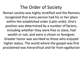 The Order of Society 
Roman society was highly stratified and the Romans 
recognized that every person had his or her place 
within the established order (Latin ordo). One’s 
position was determined by a number of factors, 
including whether they were free or slave, had 
wealth or not, and were a citizen or foreigner. 
Greater honor was ascribed to those who enjoyed 
higher status. The world where the gospel was first 
proclaimed was hierarchical and far from egalitarian 
 