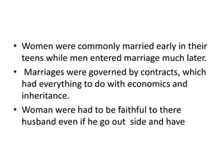 • Women were commonly married early in their 
teens while men entered marriage much later. 
• Marriages were governed by contracts, which 
had everything to do with economics and 
inheritance. 
• Woman were had to be faithful to there 
husband even if he go out side and have 
 