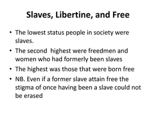 Slaves, Libertine, and Free 
• The lowest status people in society were 
slaves. 
• The second highest were freedmen and 
women who had formerly been slaves 
• The highest was those that were born free 
• NB. Even if a former slave attain free the 
stigma of once having been a slave could not 
be erased 
 
