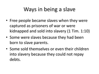 Ways in being a slave 
• Free people became slaves when they were 
captured as prisoners of war or were 
kidnapped and sold into slavery (1 Tim. 1:10) 
• Some were slaves because they had been 
born to slave parents. 
• Some sold themselves or even their children 
into slavery because they could not repay 
debts. 
 