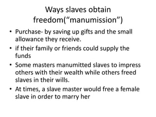 Ways slaves obtain 
freedom(“manumission”) 
• Purchase- by saving up gifts and the small 
allowance they receive. 
• if their family or friends could supply the 
funds 
• Some masters manumitted slaves to impress 
others with their wealth while others freed 
slaves in their wills. 
• At times, a slave master would free a female 
slave in order to marry her 
 