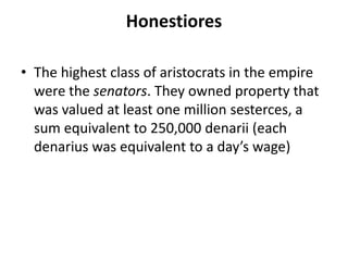Honestiores 
• The highest class of aristocrats in the empire 
were the senators. They owned property that 
was valued at least one million sesterces, a 
sum equivalent to 250,000 denarii (each 
denarius was equivalent to a day’s wage) 
 