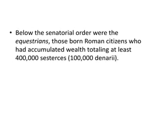 • Below the senatorial order were the 
equestrians, those born Roman citizens who 
had accumulated wealth totaling at least 
400,000 sesterces (100,000 denarii). 
 