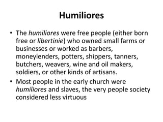 Humiliores 
• The humiliores were free people (either born 
free or libertinie) who owned small farms or 
businesses or worked as barbers, 
moneylenders, potters, shippers, tanners, 
butchers, weavers, wine and oil makers, 
soldiers, or other kinds of artisans. 
• Most people in the early church were 
humiliores and slaves, the very people society 
considered less virtuous 
 
