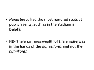 • Honestiores had the most honored seats at 
public events, such as in the stadium in 
Delphi. 
• NB- The enormous wealth of the empire was 
in the hands of the honestiores and not the 
humiliores 
 