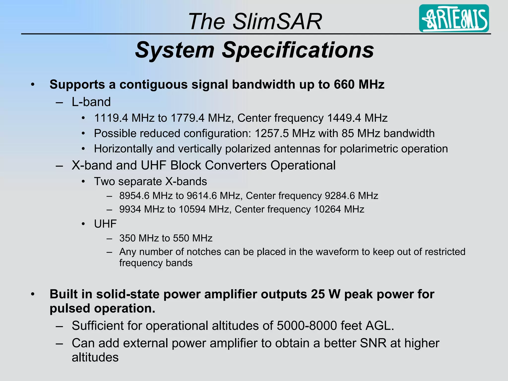 System Specifications Supports a contiguous signal bandwidth up to 660 MHz L-band 1119.4 MHz to 1779.4 MHz, Center frequency 1449.4 MHz Possible reduced configuration: 1257.5 MHz with 85 MHz bandwidth Horizontally and vertically polarized antennas for polarimetric operation X-band and UHF Block Converters Operational Two separate X-bands 8954.6 MHz to 9614.6 MHz, Center frequency 9284.6 MHz 9934 MHz to 10594 MHz, Center frequency 10264 MHz UHF 350 MHz to 550 MHz Any number of notches can be placed in the waveform to keep out of restricted frequency bands Built in solid-state power amplifier outputs 25 W peak power for pulsed operation. Sufficient for operational altitudes of 5000-8000 feet AGL. Can add external power amplifier to obtain a better SNR at higher altitudes 