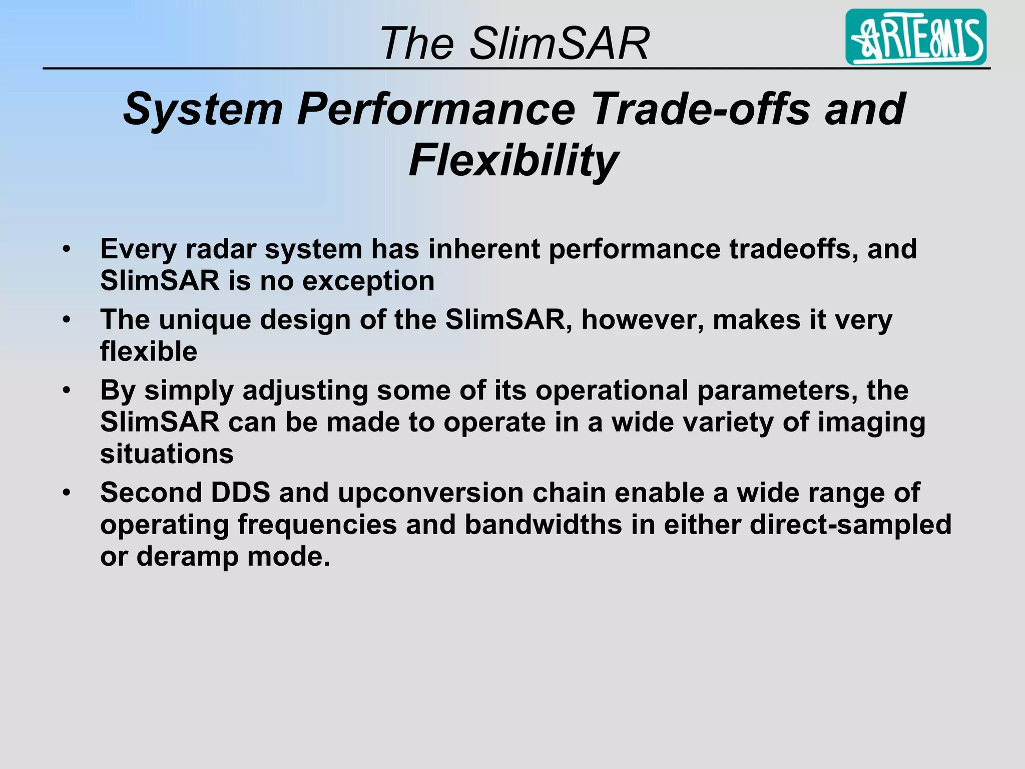 System Performance Trade-offs and Flexibility Every radar system has inherent performance tradeoffs, and SlimSAR is no exception The unique design of the SlimSAR, however, makes it very flexible By simply adjusting some of its operational parameters, the SlimSAR can be made to operate in a wide variety of imaging situations Second DDS and upconversion chain enable a wide range of operating frequencies and bandwidths in either direct-sampled or deramp mode. 