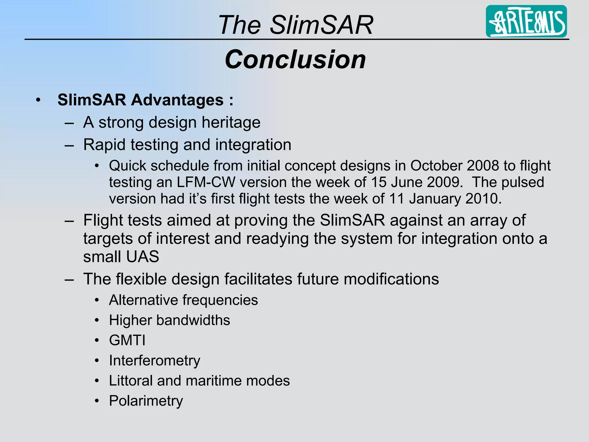 Conclusion SlimSAR Advantages : A strong design heritage  Rapid testing and integration  Quick schedule from initial concept designs in October 2008 to flight testing an LFM-CW version the week of 15 June 2009.  The pulsed version had it’s first flight tests the week of 11 January 2010. Flight tests aimed at proving the SlimSAR against an array of targets of interest and readying the system for integration onto a small UAS The flexible design facilitates future modifications Alternative frequencies Higher bandwidths GMTI Interferometry Littoral and maritime modes Polarimetry 