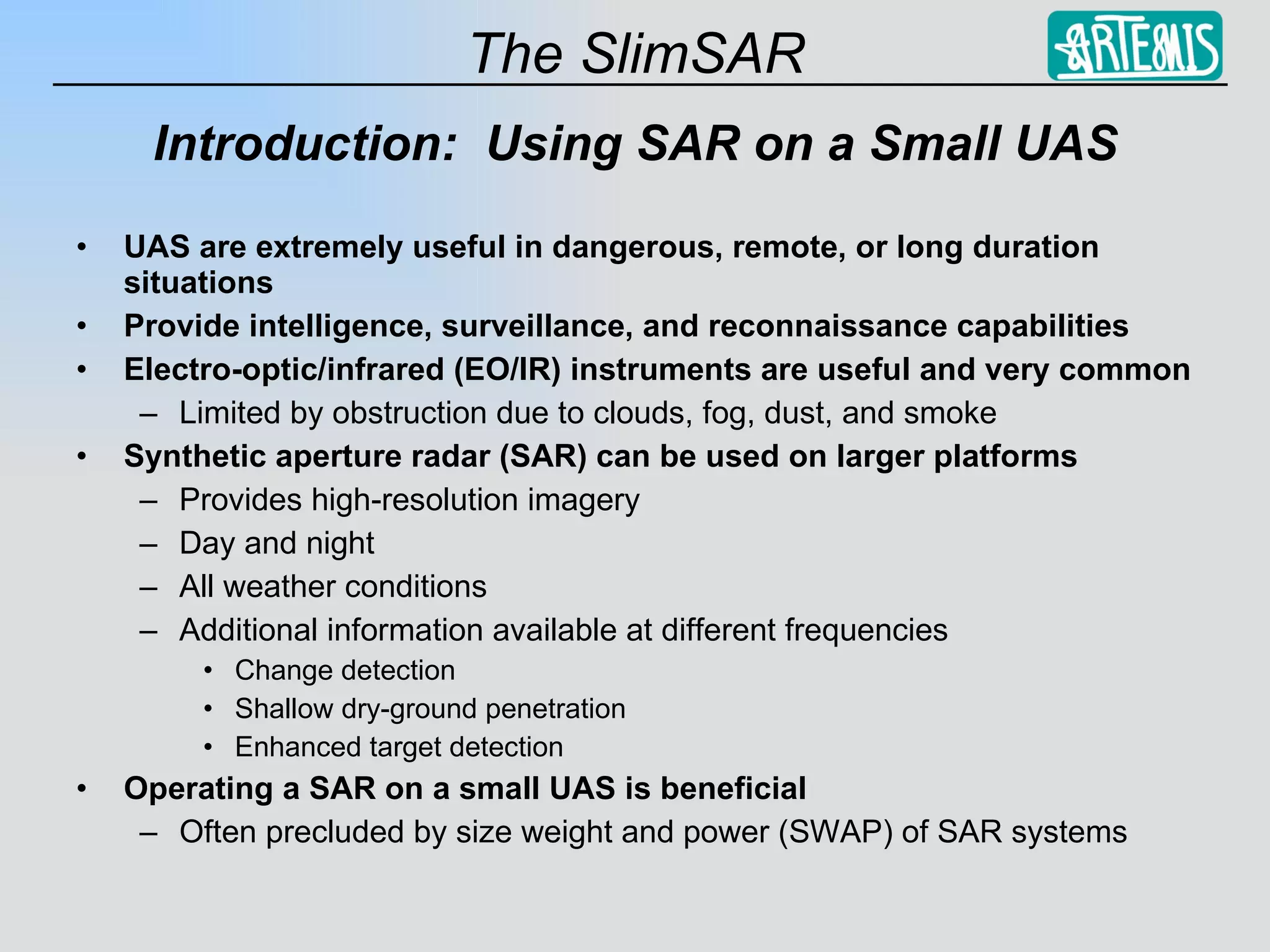 Introduction:  Using SAR on a Small UAS UAS are extremely useful in dangerous, remote, or long duration situations Provide intelligence, surveillance, and reconnaissance capabilities Electro-optic/infrared (EO/IR) instruments are useful and very common Limited by obstruction due to clouds, fog, dust, and smoke Synthetic aperture radar (SAR) can be used on larger platforms Provides high-resolution imagery Day and night All weather conditions Additional information available at different frequencies Change detection Shallow dry-ground penetration Enhanced target detection Operating a SAR on a small UAS is beneficial Often precluded by size weight and power (SWAP) of SAR systems 