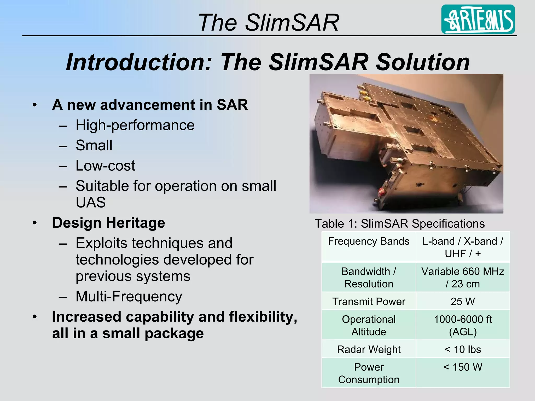 Introduction: The SlimSAR Solution A new advancement in SAR High-performance Small Low-cost Suitable for operation on small UAS Design Heritage Exploits techniques and technologies developed for previous systems Multi-Frequency Increased capability and flexibility, all in a small package Table 1: SlimSAR Specifications Frequency Bands L-band / X-band / UHF / + Bandwidth / Resolution Variable 660 MHz / 23 cm Transmit Power 25 W Operational Altitude 1000-6000 ft (AGL) Radar Weight < 10 lbs Power Consumption < 150 W 