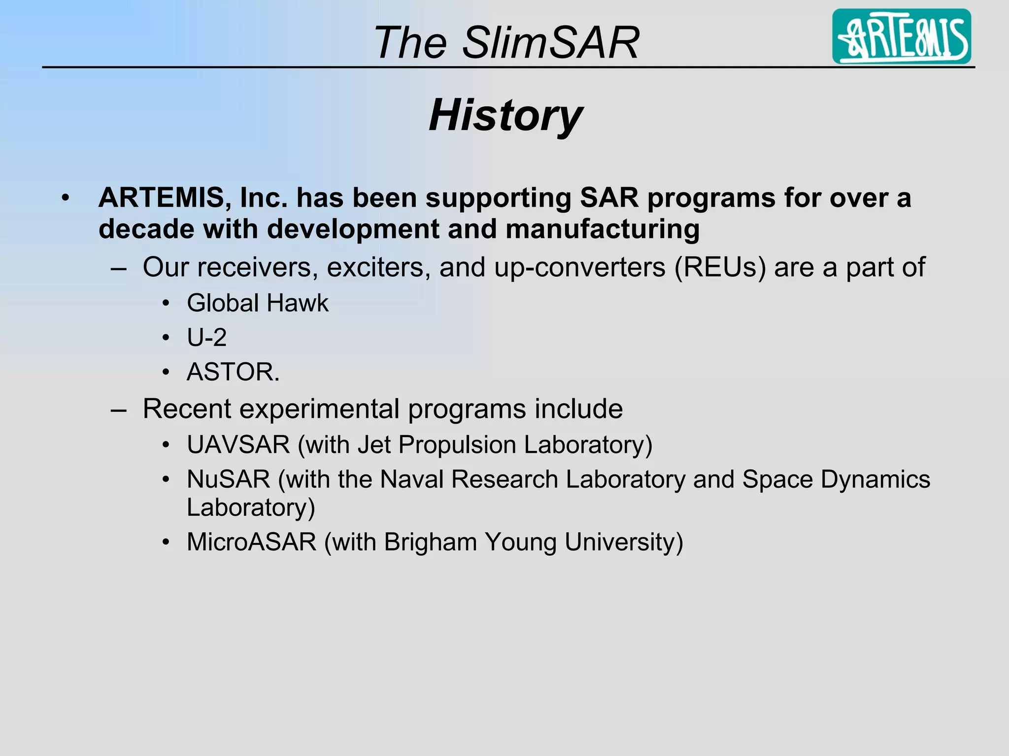History ARTEMIS, Inc. has been supporting SAR programs for over a decade with development and manufacturing Our receivers, exciters, and up-converters (REUs) are a part of Global Hawk U-2 ASTOR. Recent experimental programs include UAVSAR (with Jet Propulsion Laboratory) NuSAR (with the Naval Research Laboratory and Space Dynamics Laboratory) MicroASAR (with Brigham Young University) 