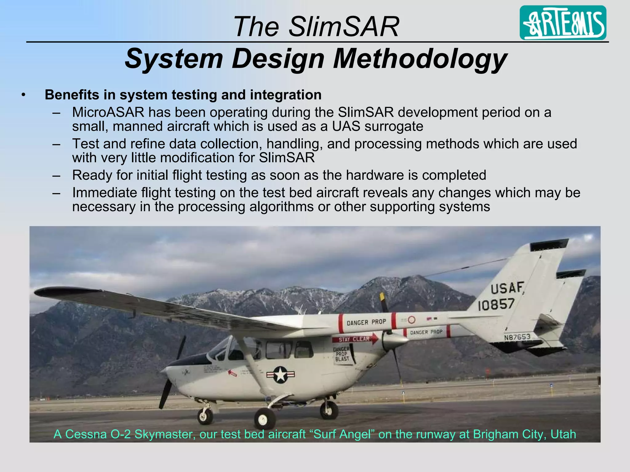 System Design Methodology Benefits in system testing and integration MicroASAR has been operating during the SlimSAR development period on a small, manned aircraft which is used as a UAS surrogate Test and refine data collection, handling, and processing methods which are used with very little modification for SlimSAR Ready for initial flight testing as soon as the hardware is completed Immediate flight testing on the test bed aircraft reveals any changes which may be necessary in the processing algorithms or other supporting systems A Cessna O-2 Skymaster, our test bed aircraft “Surf Angel” on the runway at Brigham City, Utah 