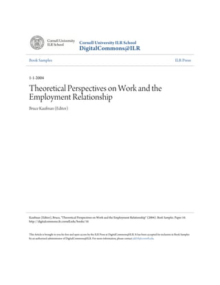 Cornell University ILR School
                                             DigitalCommons@ILR
Book Samples                                                                                                                         ILR Press



1-1-2004

Theoretical Perspectives on Work and the
Employment Relationship
Bruce Kaufman (Editor)




Kaufman (Editor), Bruce, "Theoretical Perspectives on Work and the Employment Relationship" (2004). Book Samples. Paper 16.
http://digitalcommons.ilr.cornell.edu/books/16


This Article is brought to you for free and open access by the ILR Press at DigitalCommons@ILR. It has been accepted for inclusion in Book Samples
by an authorized administrator of DigitalCommons@ILR. For more information, please contact jdd10@cornell.edu.
 