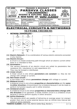 'PARSHVA CLASSES', Khatri Pole, Behind Jubilee Baug, Baroda-1, [[ 1 ]]
NETWORK THEOREMS
ELECTRICAL CIRCUITS & NETWORKS
Mob. : 9825117931
9825977394
9825017931
FATEHGUNJ BRANCH :
SB-17, EMPEROR COMPLEX,
BESIDE " GOODIES "
FATEHGUNJ,
VADODARA.
SHREE PARSHVA
JAY AMBE PRAKASH K. BHAVSAR'S
PARSHVA CLASSES
[ FOR ENGINEERING ]
DEGREE & DIPLOMA MSU & GTU
A NEW NAME OF 'GURU CLASSES'
HEAD OFFICE :
PANKIL CHAMBERS,
KHATRI POLE,
B/H. JUBILEE BAUG,
RAOPURA, VADODARA.
WAGHODIA BRANCH :
3-GAJANAND SOC.,
ABOVE INDIAN OVERSEAS
BANK, UMA CHAR RASTA,
WAGHODIA ROAD, VADODARA.
  NETWORK TERMINOLOGY :
[1] Electric Network : It is a combination of various electric elements connected
in any manner.
[2] Electric Circuit :
   A circuit is a closed conducting path through which an electric current either
flows or is intended to flow.
[3] Parameters :
   The various elements of an electric circuit are called its parameters like
resistance (R), inductance (L) and capacitance (C).
   They may be lumped or distributed.
[4] Linear circuit :
   A linear circuit is one whose parameters are constant i.e. they do not
change with voltage or current.
[5] Non-linear circuit :
   A non-linear is one whose parameters change with voltage or current.
[6] Bilateral circuit :
   A bilateral circuit is one whose properties or characteristics are the same
in either direction. A transmission line is bilateral because it can be made to
perform its function equally well in either direction.
[7] Unilateral circuit :
   A unilateral circuit is one whose properties or characteristics change with
the direction of its operation. A diode rectifier circuit is a unilateral circuit
because it cannot perform equally in either direction.
[8] Active Elements :
   The elements which are capable of delivering an average power (or energy)
greater than zero to some external device over an infinite time interval are
called an active elements.
or
E1
 