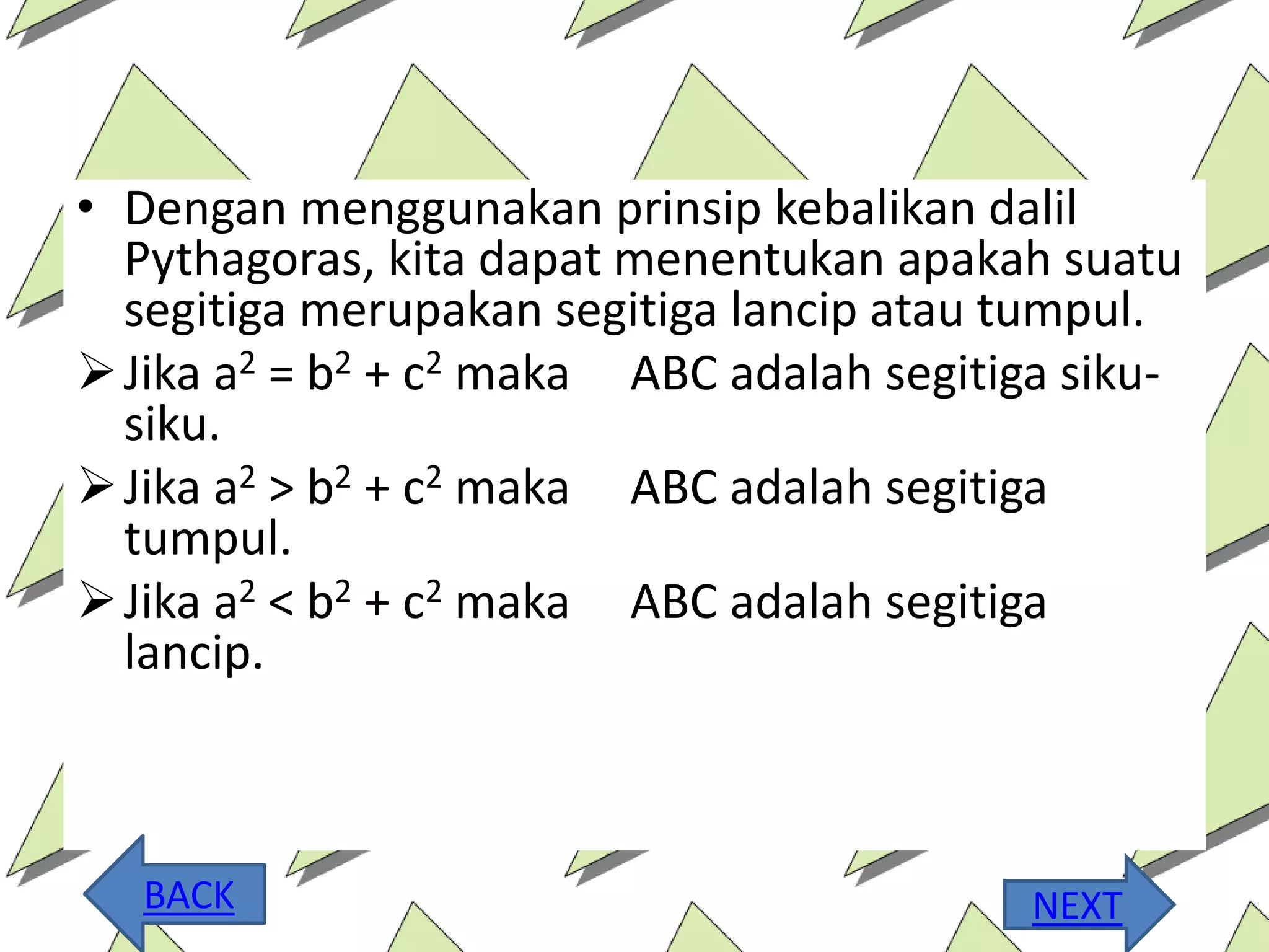 • Dengan menggunakan prinsip kebalikan dalil
Pythagoras, kita dapat menentukan apakah suatu
segitiga merupakan segitiga lancip atau tumpul.
Jika a2 = b2 + c2 maka ABC adalah segitiga siku-
siku.
Jika a2 > b2 + c2 maka ABC adalah segitiga
tumpul.
Jika a2 < b2 + c2 maka ABC adalah segitiga
lancip.
BACK NEXT
 