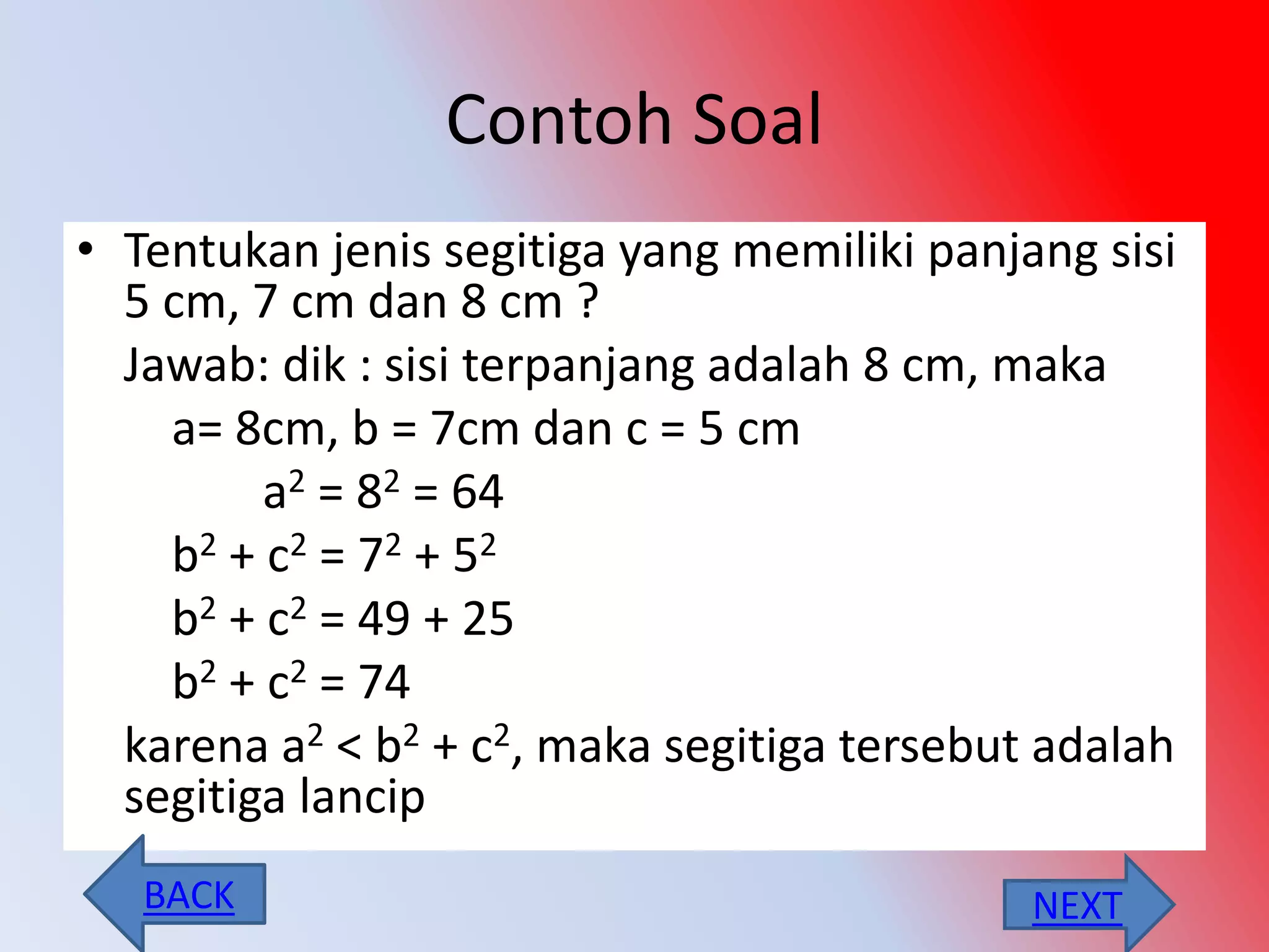 Contoh Soal
• Tentukan jenis segitiga yang memiliki panjang sisi
5 cm, 7 cm dan 8 cm ?
Jawab: dik : sisi terpanjang adalah 8 cm, maka
a= 8cm, b = 7cm dan c = 5 cm
a2 = 82 = 64
b2 + c2 = 72 + 52
b2 + c2 = 49 + 25
b2 + c2 = 74
karena a2 < b2 + c2, maka segitiga tersebut adalah
segitiga lancip
NEXTBACK
 