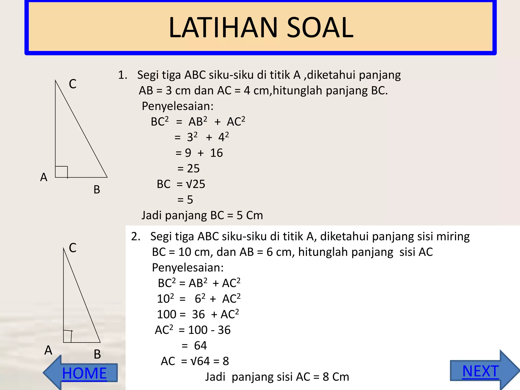 LATIHAN SOAL
1. Segi tiga ABC siku-siku di titik A ,diketahui panjang
AB = 3 cm dan AC = 4 cm,hitunglah panjang BC.
Penyelesaian:
BC2 = AB2 + AC2
= 32 + 42
= 9 + 16
= 25
BC = √25
= 5
Jadi panjang BC = 5 Cm
A B
C
2. Segi tiga ABC siku-siku di titik A, diketahui panjang sisi miring
BC = 10 cm, dan AB = 6 cm, hitunglah panjang sisi AC
Penyelesaian:
BC2 = AB2 + AC2
102 = 62 + AC2
100 = 36 + AC2
AC2 = 100 - 36
= 64
AC = √64 = 8
Jadi panjang sisi AC = 8 Cm
C
A
B
NEXTHOME
 