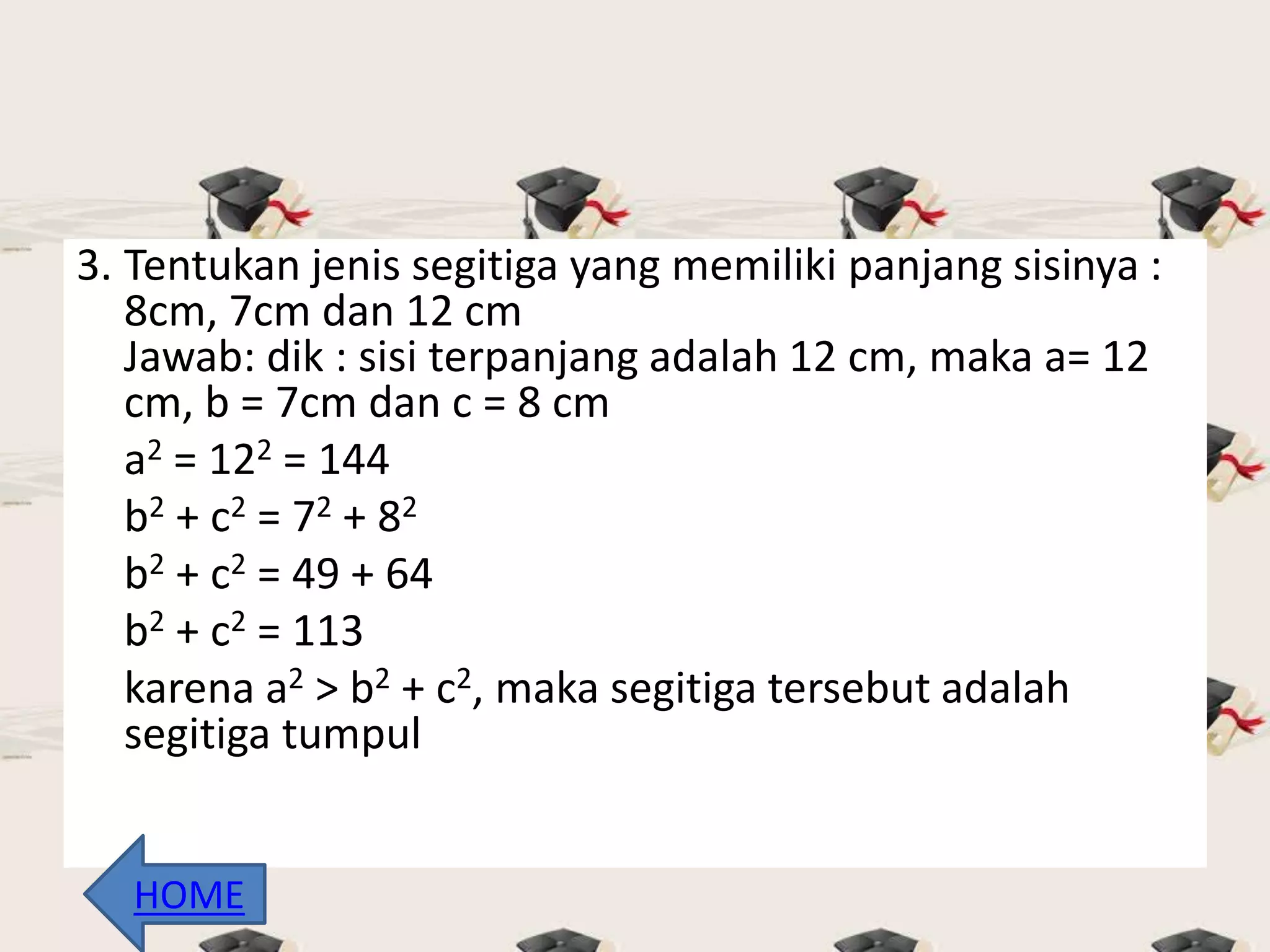 3. Tentukan jenis segitiga yang memiliki panjang sisinya :
8cm, 7cm dan 12 cm
Jawab: dik : sisi terpanjang adalah 12 cm, maka a= 12
cm, b = 7cm dan c = 8 cm
a2 = 122 = 144
b2 + c2 = 72 + 82
b2 + c2 = 49 + 64
b2 + c2 = 113
karena a2 > b2 + c2, maka segitiga tersebut adalah
segitiga tumpul
HOME
 