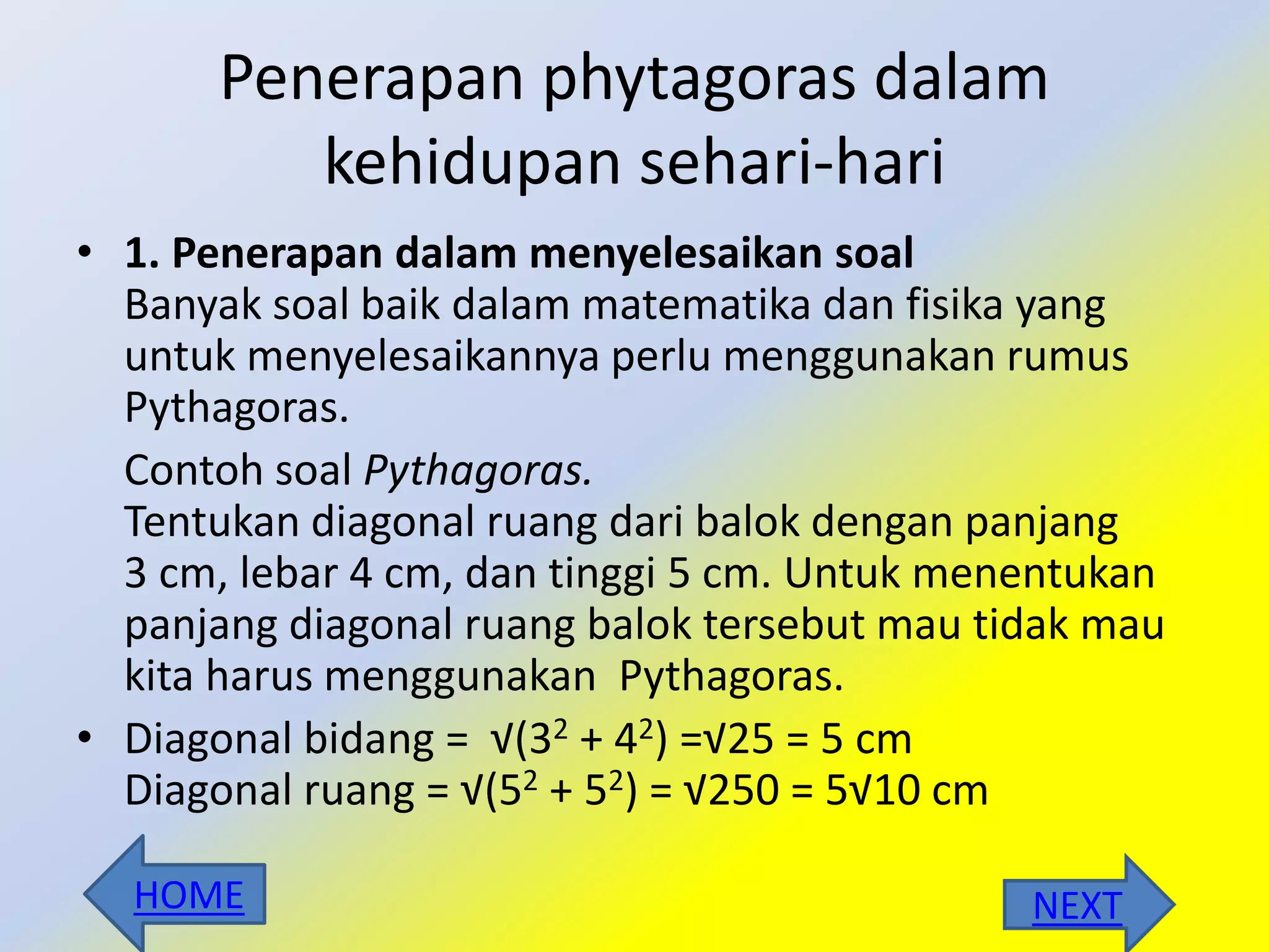 Penerapan phytagoras dalam
kehidupan sehari-hari
• 1. Penerapan dalam menyelesaikan soal
Banyak soal baik dalam matematika dan fisika yang
untuk menyelesaikannya perlu menggunakan rumus
Pythagoras.
Contoh soal Pythagoras.
Tentukan diagonal ruang dari balok dengan panjang
3 cm, lebar 4 cm, dan tinggi 5 cm. Untuk menentukan
panjang diagonal ruang balok tersebut mau tidak mau
kita harus menggunakan Pythagoras.
• Diagonal bidang = √(32 + 42) =√25 = 5 cm
Diagonal ruang = √(52 + 52) = √250 = 5√10 cm
NEXTHOME
 