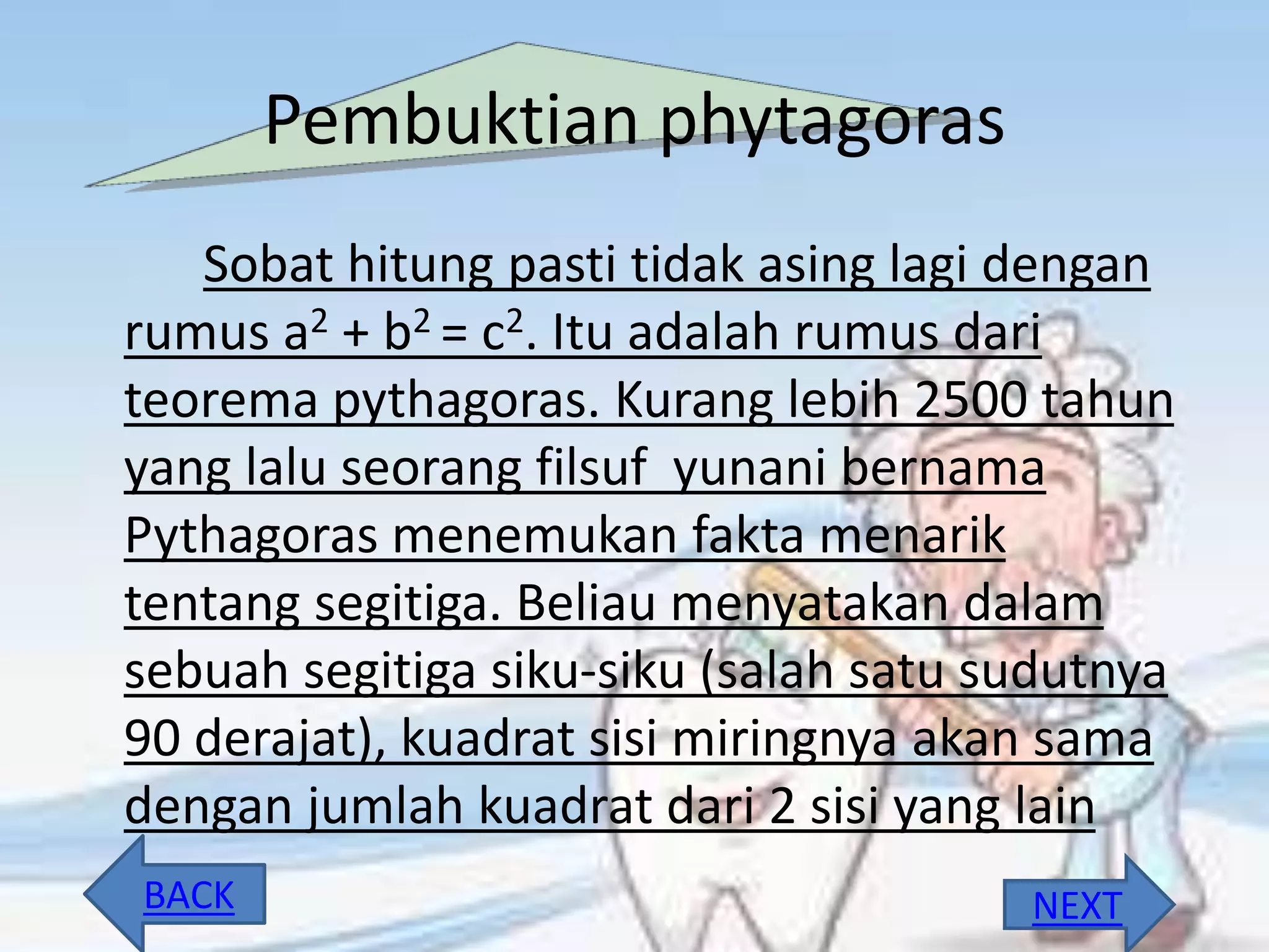 Pembuktian phytagoras
Sobat hitung pasti tidak asing lagi dengan
rumus a2 + b2 = c2. Itu adalah rumus dari
teorema pythagoras. Kurang lebih 2500 tahun
yang lalu seorang filsuf yunani bernama
Pythagoras menemukan fakta menarik
tentang segitiga. Beliau menyatakan dalam
sebuah segitiga siku-siku (salah satu sudutnya
90 derajat), kuadrat sisi miringnya akan sama
dengan jumlah kuadrat dari 2 sisi yang lain
NEXTBACK
 