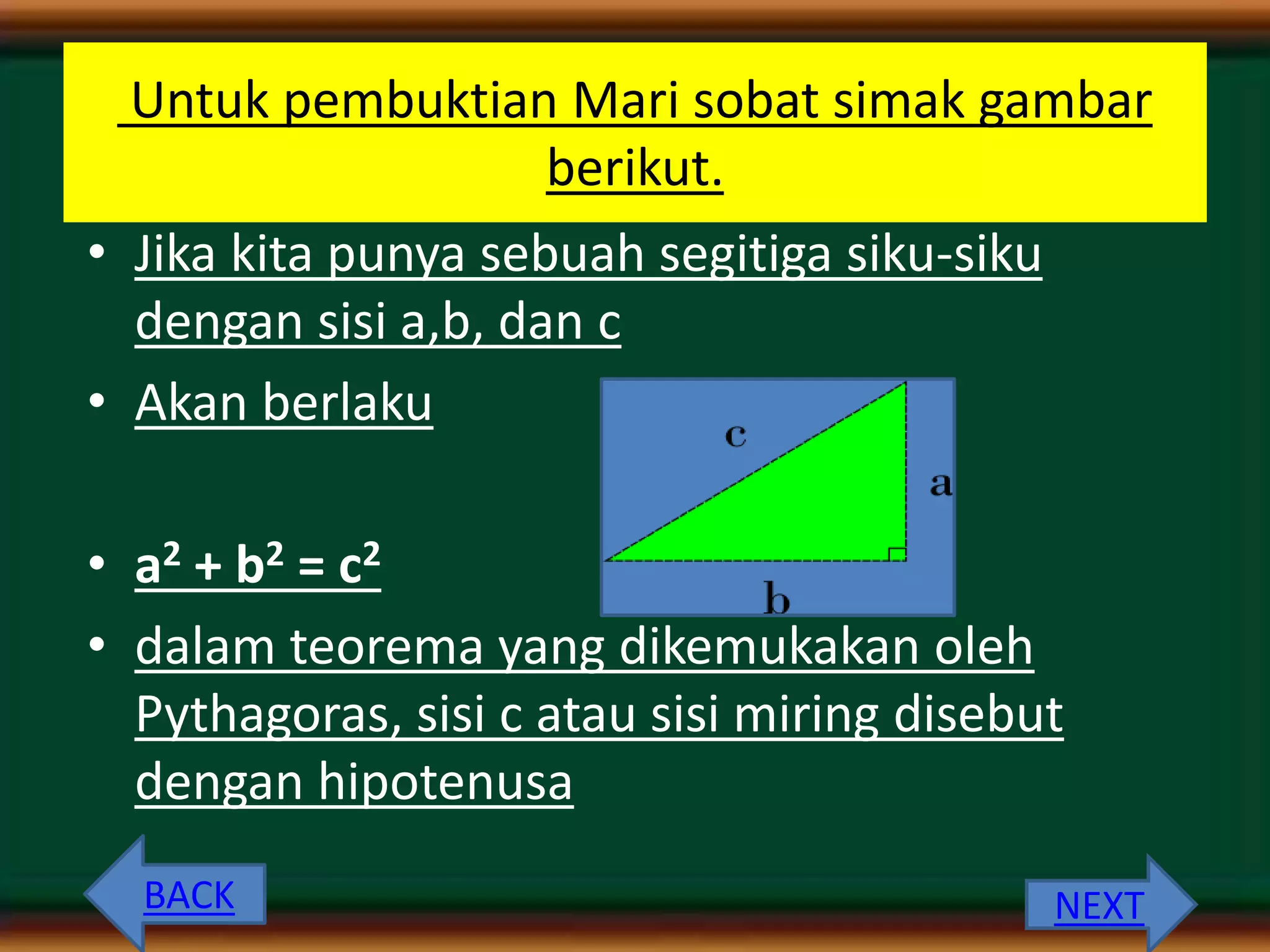 Untuk pembuktian Mari sobat simak gambar
berikut.
• Jika kita punya sebuah segitiga siku-siku
dengan sisi a,b, dan c
• Akan berlaku
• a2 + b2 = c2
• dalam teorema yang dikemukakan oleh
Pythagoras, sisi c atau sisi miring disebut
dengan hipotenusa
BACK NEXT
 