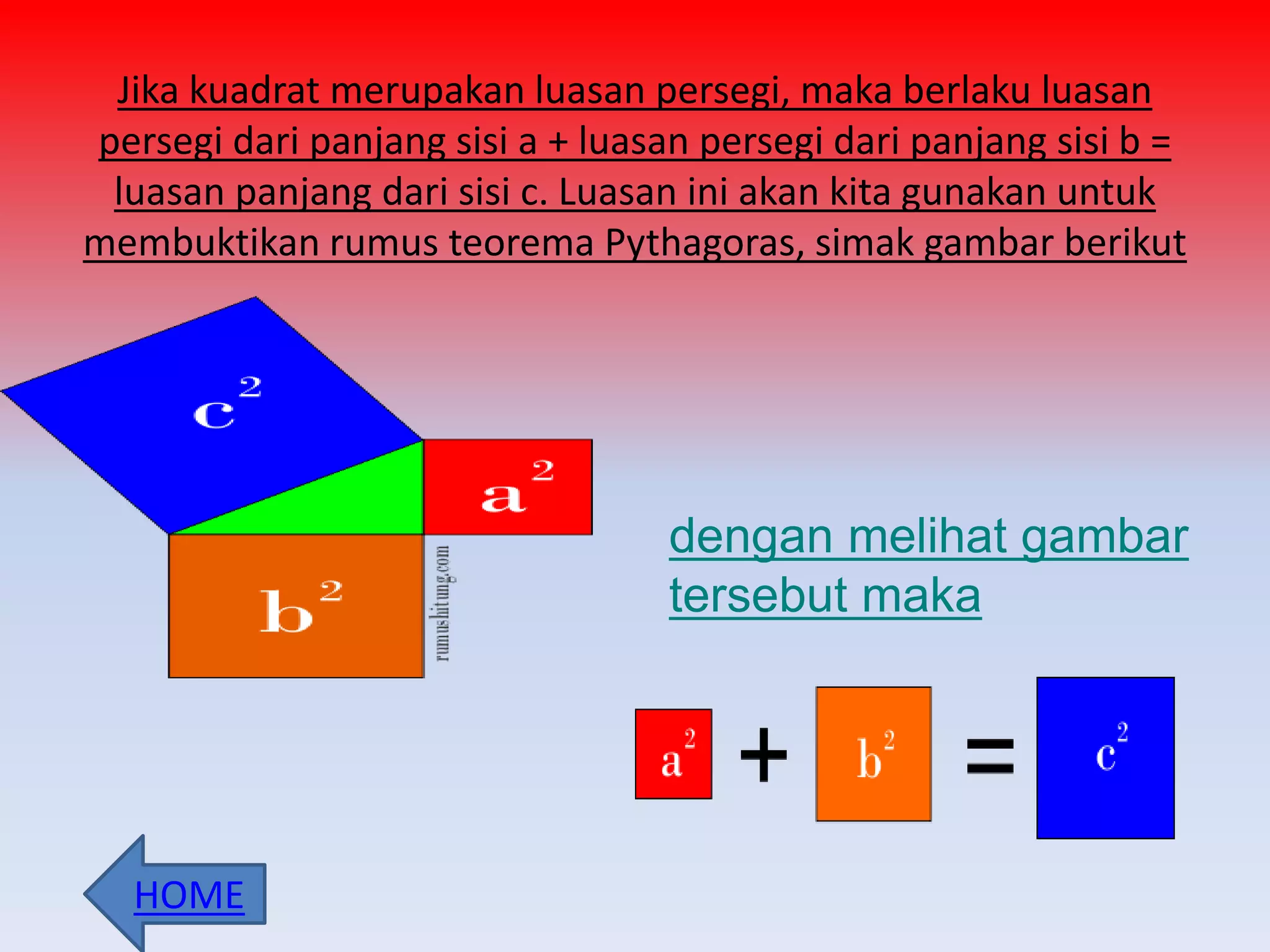 Jika kuadrat merupakan luasan persegi, maka berlaku luasan
persegi dari panjang sisi a + luasan persegi dari panjang sisi b =
luasan panjang dari sisi c. Luasan ini akan kita gunakan untuk
membuktikan rumus teorema Pythagoras, simak gambar berikut
dengan melihat gambar
tersebut maka
HOME
 