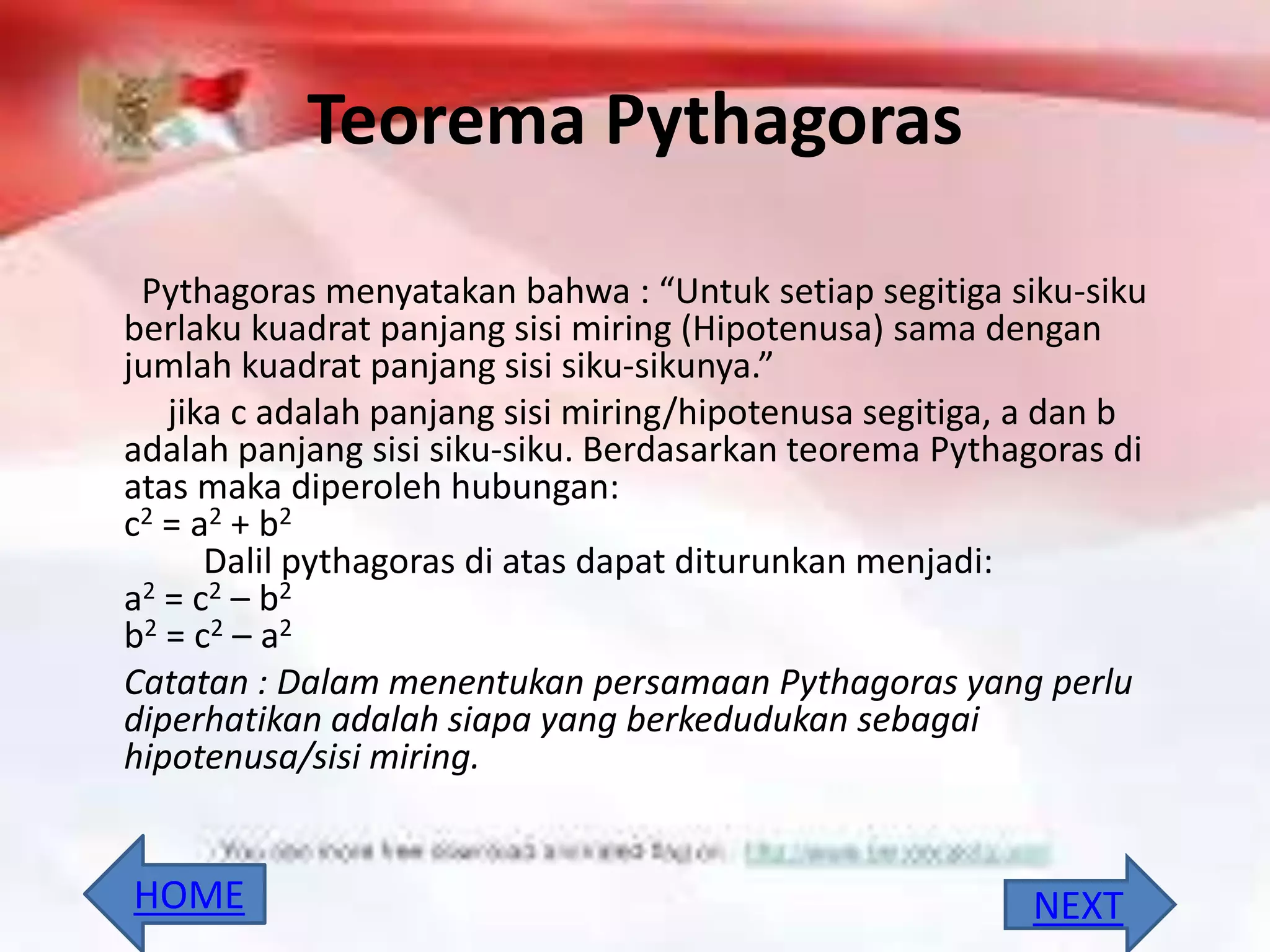 Teorema Pythagoras
Pythagoras menyatakan bahwa : “Untuk setiap segitiga siku-siku
berlaku kuadrat panjang sisi miring (Hipotenusa) sama dengan
jumlah kuadrat panjang sisi siku-sikunya.”
jika c adalah panjang sisi miring/hipotenusa segitiga, a dan b
adalah panjang sisi siku-siku. Berdasarkan teorema Pythagoras di
atas maka diperoleh hubungan:
c2 = a2 + b2
Dalil pythagoras di atas dapat diturunkan menjadi:
a2 = c2 – b2
b2 = c2 – a2
Catatan : Dalam menentukan persamaan Pythagoras yang perlu
diperhatikan adalah siapa yang berkedudukan sebagai
hipotenusa/sisi miring.
NEXTHOME
 