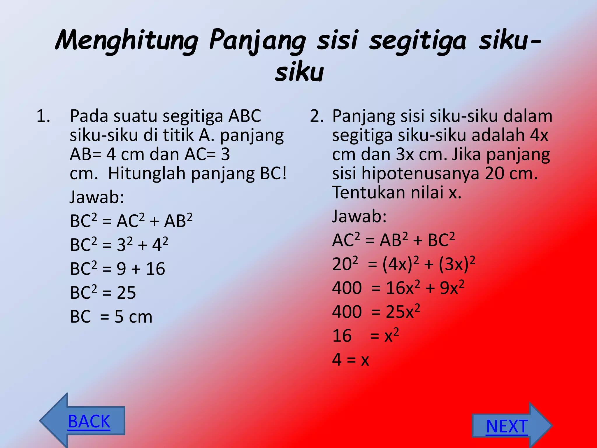 Menghitung Panjang sisi segitiga siku-
siku
1. Pada suatu segitiga ABC
siku-siku di titik A. panjang
AB= 4 cm dan AC= 3
cm. Hitunglah panjang BC!
Jawab:
BC2 = AC2 + AB2
BC2 = 32 + 42
BC2 = 9 + 16
BC2 = 25
BC = 5 cm
2. Panjang sisi siku-siku dalam
segitiga siku-siku adalah 4x
cm dan 3x cm. Jika panjang
sisi hipotenusanya 20 cm.
Tentukan nilai x.
Jawab:
AC2 = AB2 + BC2
202 = (4x)2 + (3x)2
400 = 16x2 + 9x2
400 = 25x2
16 = x2
4 = x
NEXTBACK
 