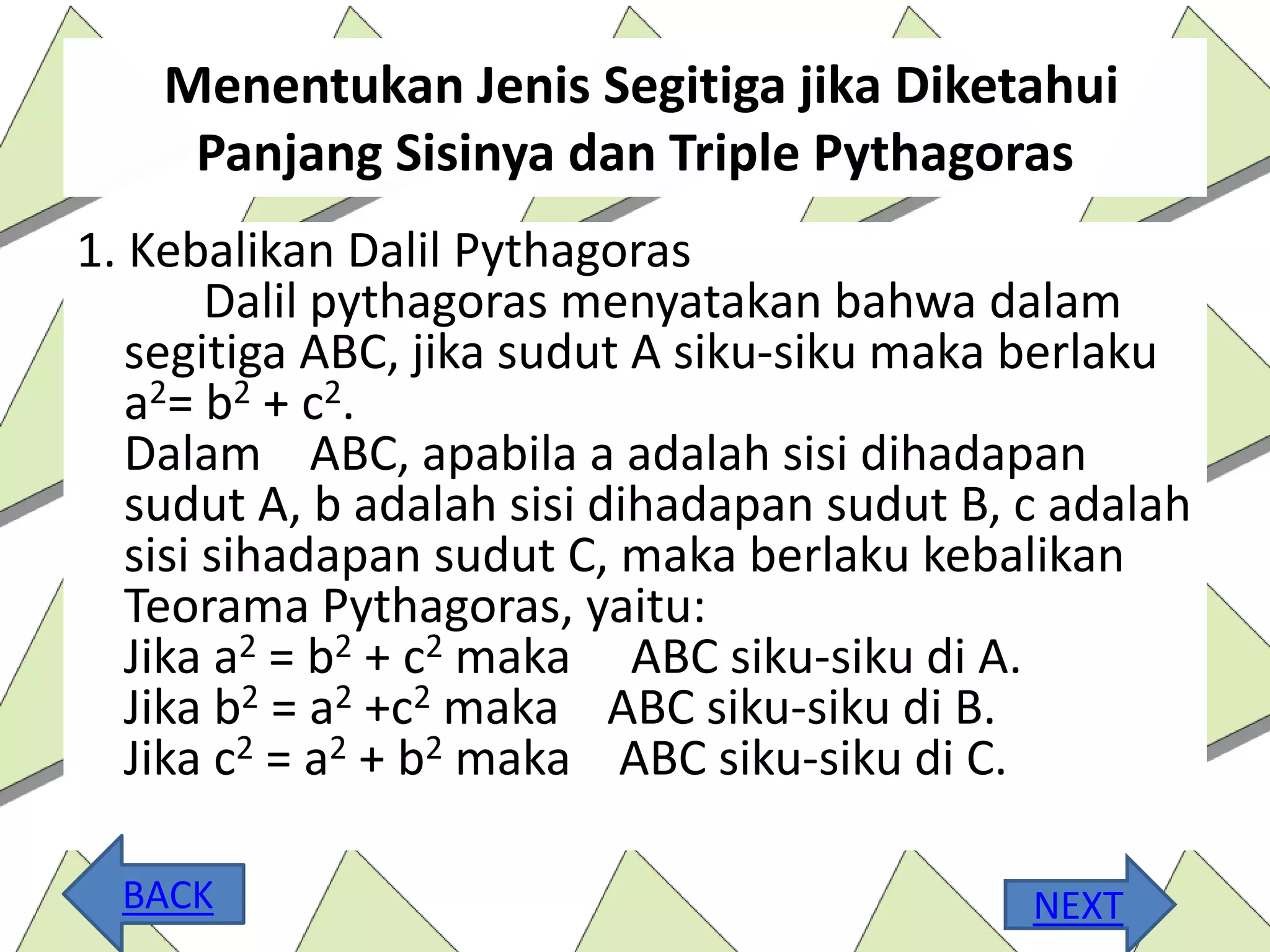 Menentukan Jenis Segitiga jika Diketahui
Panjang Sisinya dan Triple Pythagoras
1. Kebalikan Dalil Pythagoras
Dalil pythagoras menyatakan bahwa dalam
segitiga ABC, jika sudut A siku-siku maka berlaku
a2= b2 + c2.
Dalam ABC, apabila a adalah sisi dihadapan
sudut A, b adalah sisi dihadapan sudut B, c adalah
sisi sihadapan sudut C, maka berlaku kebalikan
Teorama Pythagoras, yaitu:
Jika a2 = b2 + c2 maka ABC siku-siku di A.
Jika b2 = a2 +c2 maka ABC siku-siku di B.
Jika c2 = a2 + b2 maka ABC siku-siku di C.
NEXTBACK
 