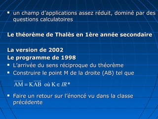    un champ d’applications assez réduit, dominé par des
    questions calculatoires

Le théorème de Thalès en 1ère année secondaire

La version de 2002
Le programme de 1998
 L’arrivée du sens réciproque du théorème

 Construire le point M de la droite (AB) tel que

    uuuu
       r  uuu
            r
    AM = KAB où K ∈ IR *
   Faire un retour sur l’énoncé vu dans la classe
    précédente
 