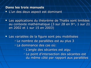 Dans les trois manuels
 L’un des deux aspect est dominant



   Les applications du théorème de Thalès sont limitées
    au contexte mathématique (3 sur 28 en 9ème, 1 sur 21
    en 2002 et 1 sur 15 en 2003)

   Les variables de la figure sont peu mobilisées
         Le nombre de parallèles est au plus 3

         La dominance des cas où:

               L’angle des sécantes est aigu

               Le point d’intersection des sécantes est

                du même côté par rapport aux parallèles
 