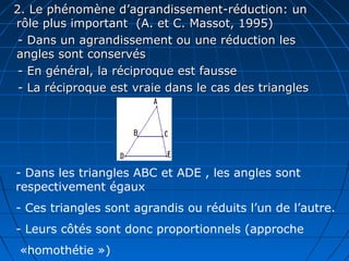 2. Le phénomène d’agrandissement-réduction: un
rôle plus important (A. et C. Massot, 1995)
 - Dans un agrandissement ou une réduction les
angles sont conservés
 - En général, la réciproque est fausse
 - La réciproque est vraie dans le cas des triangles




- Dans les triangles ABC et ADE , les angles sont
respectivement égaux
- Ces triangles sont agrandis ou réduits l’un de l’autre.
- Leurs côtés sont donc proportionnels (approche
 «homothétie »)
 