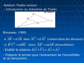 Relation Thalès-vecteur
- Introduction du théorème de Thalès




Brousseau (1995)
   uuuu
      r     uuu
              r      uuuu
                        r     uuur
si AB ' = α AB alors AC ' = α AC (conservation des abscisses)
   uuuuur    uuu
               r      uuuu
                         r   uuu
                               r
si B ' C ' =αBC alors AB ' =α AB (homothétie)
                         r u  r      r     u
                                           r
- Etablir la relation λ (U + V ) = λ U + λ V
- Préparer le terrain pour l’avènement de l’homothétie
et du barycentre.
 